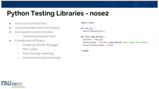 Python Testing Libraries - nose2
● nose2 runs Unittest tests
● Less boilerplate more functionality
● Uses build-in assert() function
○ nose.tools provides more
● Provides lots of Plugins
○ Dropping into the debugger
○ XML output
○ Test coverage reporting
○ Selective tests with attributes
import nose2
def set_up():
return MyCoolClass()
def test_some_method():
Instance = set_up()
return_value = Instance.some_method('More human than human')
assert(return_value == True)
> nose2
 