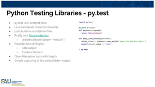 Python Testing Libraries - py.test
● py.test runs Unittest tests
● Less boilerplate more functionality
● Uses build-in assert() function
● Really cool fixture injection
○ @pytest.fixture(scope="module")
● Provides lots of Plugins
○ XML output
○ Custom Markers
● Clean filesystem tests with tmpdir
● Simple capturing of the stdout/stderr output
import pytest
@pytest.fixture
def instance(request):
return MyCoolClass()
def test_some_method(instance):
return_value = instance.some_method('Open the pod bay doors')
assert(return_value == True)
> py.test
 