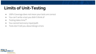 Limits of Unit-Testing
● 100% Coverage does not mean your tests are correct
● You can't write a test you didn't think of
● Testing takes time[6]
● You cannot test every input/path
● Tests don’t tell you about design errors
 