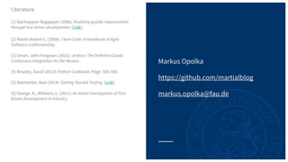Markus Opolka
https://github.com/martialblog
markus.opolka@fau.de
Literature
[1] Nachiappan Nagappan (2008): Realizing quality improvement
through test driven development. [Link].
[2] Martin,Robert C. (2008): Clean Code: A Handbook of Agile
Software Craftsmanship.
[3] Smart, John Ferguson (2011): Jenkins: The Definitive Guide:
Continuous Integration for the Masses.
[4] Beazley, David (2013): Python Cookbook. Page: 565-590.
[5] Batchelder, Ned (2014): Getting Started Testing. [Link].
[6] George, B., Williams, L. (2011): An Initial Investigation of Test
Driven Development in Industry.
 