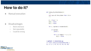 How to do it?
● Manual execution
● Disadvantages
○ Work intensive
○ Not repeatable
○ Could be wrong
def sieve_of_eratosthenes(n):
"""
Gets you all the primes from 1 to n
"""
A = [True] * n
A[0] = False
A[1] = False
for i, isprime in enumerate(A):
if isprime:
yield i
for x in range(i * i, n, i):
A[x] = False
> python3 -i sieve/sieve.py
>>> list( sieve_of_eratosthenes(30) )
[2, 3, 5, 7, 11, 13, 17, 19, 23, 29]
 