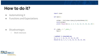 How to do it?
● Automatizing it
● Functions and Expectations
● Disadvantages
○ Work intensive
import sieve
def main():
primes = list(sieve.sieve_of_eratosthenes(30))
print(primes)
print('Should be [2, 3, 5, 7, 11, 13, 17, 19, 23, 29]')
if __name__ == "__main__":
main()
> python3 -i sieve/main.py
[2, 3, 5, 7, 11, 13, 17, 19, 23, 29]
Should be [2, 3, 5, 7, 11, 13, 17, 19, 23, 29]
 