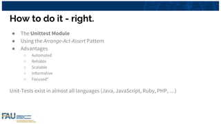 How to do it - right.
● The Unittest Module
● Using the Arrange-Act-Assert Pattern
● Advantages
○ Automated
○ Reliable
○ Scalable
○ Informative
○ Focused*
Unit-Tests exist in almost all languages (Java, JavaScript, Ruby, PHP, …)
 