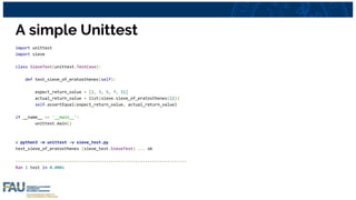 A simple Unittest
import unittest
import sieve
class SieveTest(unittest.TestCase):
def test_sieve_of_eratosthenes(self):
expect_return_value = [2, 3, 5, 7, 11]
actual_return_value = list(sieve.sieve_of_eratosthenes(12))
self.assertEqual(expect_return_value, actual_return_value)
if __name__ == '__main__':
unittest.main()
> python3 -m unittest -v sieve_test.py
test_sieve_of_eratosthenes (sieve_test.SieveTest) ... ok
----------------------------------------------------------------------
Ran 1 test in 0.000s
 