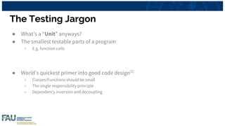 The Testing Jargon
● What’s a “Unit” anyways?
● The smallest testable parts of a program
○ E.g. function calls
● World’s quickest primer into good code design[2]
○ Classes/Functions should be small
○ The single responsibility principle
○ Dependency inversion and decoupling
 