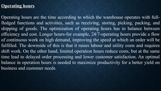 Operating hours
Operating hours are the time according to which the warehouse operates with full-
fledged functions and activities, such as receiving, storing, picking, packing, and
shipping of goods. The optimization of operating hours has to balance between
efficiency and cost. Longer hours-for example, 24/7-operating hours provide a flow
of continuous work on high demand, improving the speed at which an order will be
fulfilled. The downside of this is that it raises labour and utility costs and requires
shift work. On the other hand, limited operation hours reduce costs, but at the same
time lead to delayed order processing and lower customer satisfaction. An optimal
balance in operation hours is needed to maximize productivity for a better yield on
business and customer needs.
 