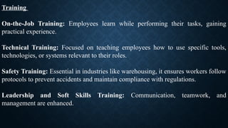 Training
On-the-Job Training: Employees learn while performing their tasks, gaining
practical experience.
Technical Training: Focused on teaching employees how to use specific tools,
technologies, or systems relevant to their roles.
Safety Training: Essential in industries like warehousing, it ensures workers follow
protocols to prevent accidents and maintain compliance with regulations.
Leadership and Soft Skills Training: Communication, teamwork, and
management are enhanced.
 