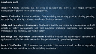 Warehouse audit
Inventory Check: Ensuring that the stock is adequate and there is also proper inventory
management to prevent losses and discrepancies.
Process Evaluation: Review workflows, from receiving and storing goods to picking, packing,
and shipping, to identify bottlenecks and areas for improvement.
Safety and Compliance Assessment: Verification that the warehouse is in compliance with all
aspects of safety requirements and best practices, including machinery use, emergency
preparedness and response, and worker safety.
Technology and Equipment Assessment: Establish whether the technological systems and
equipment are effective to the extent that they permit orderly operational processes.
Record Verification: All documents are scrutinized for accuracy and timeliness, regarding
shipment or even inventory records, including maintenance.
 