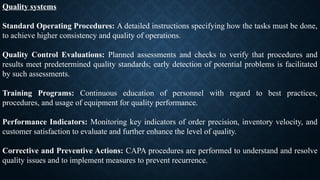 Quality systems
Standard Operating Procedures: A detailed instructions specifying how the tasks must be done,
to achieve higher consistency and quality of operations.
Quality Control Evaluations: Planned assessments and checks to verify that procedures and
results meet predetermined quality standards; early detection of potential problems is facilitated
by such assessments.
Training Programs: Continuous education of personnel with regard to best practices,
procedures, and usage of equipment for quality performance.
Performance Indicators: Monitoring key indicators of order precision, inventory velocity, and
customer satisfaction to evaluate and further enhance the level of quality.
Corrective and Preventive Actions: CAPA procedures are performed to understand and resolve
quality issues and to implement measures to prevent recurrence.
 