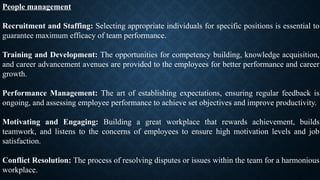 People management
Recruitment and Staffing: Selecting appropriate individuals for specific positions is essential to
guarantee maximum efficacy of team performance.
Training and Development: The opportunities for competency building, knowledge acquisition,
and career advancement avenues are provided to the employees for better performance and career
growth.
Performance Management: The art of establishing expectations, ensuring regular feedback is
ongoing, and assessing employee performance to achieve set objectives and improve productivity.
Motivating and Engaging: Building a great workplace that rewards achievement, builds
teamwork, and listens to the concerns of employees to ensure high motivation levels and job
satisfaction.
Conflict Resolution: The process of resolving disputes or issues within the team for a harmonious
workplace.
 
