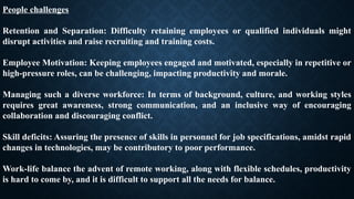 People challenges
Retention and Separation: Difficulty retaining employees or qualified individuals might
disrupt activities and raise recruiting and training costs.
Employee Motivation: Keeping employees engaged and motivated, especially in repetitive or
high-pressure roles, can be challenging, impacting productivity and morale.
Managing such a diverse workforce: In terms of background, culture, and working styles
requires great awareness, strong communication, and an inclusive way of encouraging
collaboration and discouraging conflict.
Skill deficits: Assuring the presence of skills in personnel for job specifications, amidst rapid
changes in technologies, may be contributory to poor performance.
Work-life balance the advent of remote working, along with flexible schedules, productivity
is hard to come by, and it is difficult to support all the needs for balance.
 