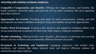 Attracting and retaining warehouse employees
Competitive Compensation and Benefits: Offering fair wages, bonuses, and benefits like
health insurance, retirement plans, and paid time off can make warehouse jobs more appealing
and reduce turnover.
Opportunities for Growth: Providing clear paths for career advancement, training, and skill
development can attract candidates looking for long-term stability and growth opportunities.
Positive Work Environment: Creating a safe, inclusive, and supportive workplace culture, with
strong leadership and recognition for hard work, helps improve employee satisfaction
Flexible Scheduling: Offering flexible work schedules, shift options, or part-time roles can help
attract a diverse workforce and accommodate different lifestyles and needs.
Investment in Technology and Equipment: Equipping employees with modern tools,
machinery, and systems that reduce physical strain and improve efficiency enhance job
satisfaction and reduce turnover.
 