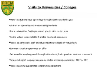 Visits to Universities / Colleges


•Many institutions have open days throughout the academic year

•Visit on an open day and meet existing students

•Some universities / colleges permit you to sit in on lectures

•Online virtual fairs available if unable to attend open days

•Access to admissions staff and students still available on virtual fairs

•Summer school programmes on offer

•Extra credits may be gained through attendance, looks good on personal statement

•Research English language requirements for accessing courses (i.e. TOEFL / SAT)

•Assist in gaining support for scholarship applications
 