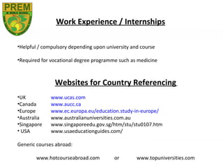 Work Experience / Internships

•Helpful / compulsory depending upon university and course

•Required for vocational degree programme such as medicine



               Websites for Country Referencing
•UK           www.ucas.com
•Canada       www.aucc.ca
•Europe       www.ec.europa.eu/education.study-in-europe/
•Australia    www.australianuniversities.com.au
•Singapore    www.singaporeedu.gov.sg/htm/stu/stu0107.htm
• USA         www.usaeducationguides.com/

Generic courses abroad:

       www.hotcourseabroad.com          or        www.topuniversities.com
 
