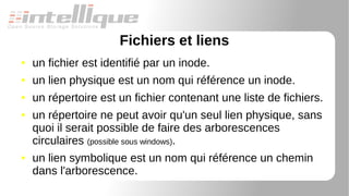 Fichiers et liens
● un fichier est identifié par un inode.
● un lien physique est un nom qui référence un inode.
● un répertoire est un fichier contenant une liste de fichiers.
● un répertoire ne peut avoir qu'un seul lien physique, sans
quoi il serait possible de faire des arborescences
circulaires (possible sous windows).
● un lien symbolique est un nom qui référence un chemin
dans l'arborescence.
 