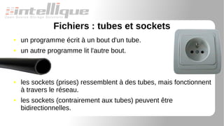 Fichiers : tubes et sockets
● un programme écrit à un bout d'un tube.
● un autre programme lit l'autre bout.
● les sockets (prises) ressemblent à des tubes, mais fonctionnent
à travers le réseau.
● les sockets (contrairement aux tubes) peuvent être
bidirectionnelles.
 