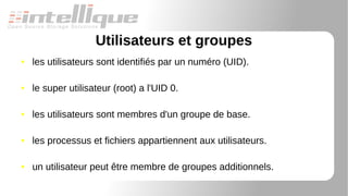 Utilisateurs et groupes
● les utilisateurs sont identifiés par un numéro (UID).
● le super utilisateur (root) a l'UID 0.
● les utilisateurs sont membres d'un groupe de base.
● les processus et fichiers appartiennent aux utilisateurs.
● un utilisateur peut être membre de groupes additionnels.
 
