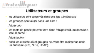 Utilisateurs et groupes
● les utilisateurs sont conservés dans une liste : /etc/passwd
● les groupes sont aussi dans une liste :
/etc/group
● les mots de passe peuvent être dans /etc/passwd, ou dans une
liste séparée :
/etc/shadow
● enfin les utilisateurs et groupes peuvent être maintenus dans
un annuaire (NIS, NIS+, LDAP).
 
