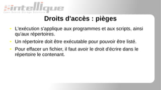 Droits d'accès : pièges
● L'exécution s'applique aux programmes et aux scripts, ainsi
qu'aux répertoires.
● Un répertoire doit être exécutable pour pouvoir être listé.
● Pour effacer un fichier, il faut avoir le droit d'écrire dans le
répertoire le contenant.
 