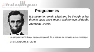 Programmes
It is better to remain silent and be thought a fool
than to open one's mouth and remove all doubt.
Abraham Lincoln.
● Un programme Unix qui n'a pas rencontré de problème ne renvoie aucun message.
● STDIN, STDOUT, STDERR
 