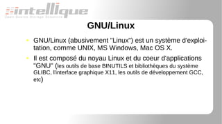 GNU/Linux
● GNU/Linux (abusivement "Linux") est un système d'exploi-
tation, comme UNIX, MS Windows, Mac OS X.
● Il est composé du noyau Linux et du coeur d'applications
"GNU" (les outils de base BINUTILS et bibliothèques du système
GLIBC, l'interface graphique X11, les outils de développement GCC,
etc)
 