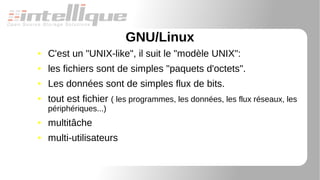 GNU/Linux
● C'est un "UNIX-like", il suit le "modèle UNIX":
● les fichiers sont de simples "paquets d'octets".
● Les données sont de simples flux de bits.
● tout est fichier ( les programmes, les données, les flux réseaux, les
périphériques...)
● multitâche
● multi-utilisateurs
 