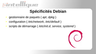 Spécificités Debian
● gestionnaire de paquets ( apt, dpkg )
● configuration ( /etc/network, /etc/default )
● scripts de démarrage ( /etc/init.d, service, systemd )
 