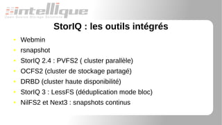 StorIQ : les outils intégrés
● Webmin
● rsnapshot
● StorIQ 2.4 : PVFS2 ( cluster parallèle)
● OCFS2 (cluster de stockage partagé)
● DRBD (cluster haute disponibilité)
● StorIQ 3 : LessFS (déduplication mode bloc)
● NilFS2 et Next3 : snapshots continus
 