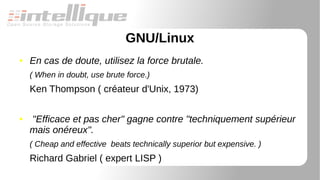 GNU/Linux
● En cas de doute, utilisez la force brutale.
( When in doubt, use brute force.)
Ken Thompson ( créateur d'Unix, 1973)
● "Efficace et pas cher" gagne contre "techniquement supérieur
mais onéreux".
( Cheap and effective beats technically superior but expensive. )
Richard Gabriel ( expert LISP )
 