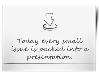 Today every small
issue is packed into a
presentation.
 