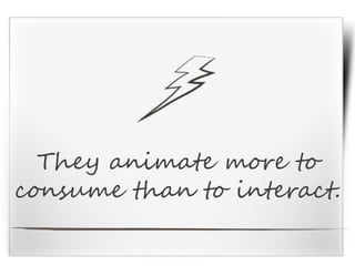 They animate more to
consume than to interact.
 