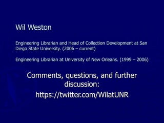 Wil Weston Engineering Librarian and Head of Collection Development at San Diego State University. (2006 – current) Engineering Librarian at University of New Orleans. (1999 – 2006) Comments, questions, and further discussion: https://twitter.com/WilatUNR 