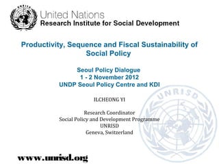 Productivity, Sequence and Fiscal Sustainability of
                  Social Policy

              Seoul Policy Dialogue
               1 - 2 November 2012
          UNDP Seoul Policy Centre and KDI

                        ILCHEONG YI

                      Research Coordinator
           Social Policy and Development Programme
                             UNRISD
                       Geneva, Switzerland



www.unrisd.org
 