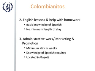 Colombianitos
2. English lessons & help with homework
• Basic knowledge of Spanish
• No minimum length of stay

3. Administrative work/ Marketing &
Promotion
• Minimum stay: 6 weeks
• Knowledge of Spanish required
• Located in Bogotá

 