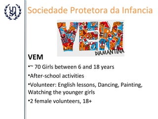 Sociedade Protetora da Infancia

VEM
•~ 70 Girls between 6 and 18 years
•After-school activities
•Volunteer: English lessons, Dancing, Painting,
Watching the younger girls
•2 female volunteers, 18+

 