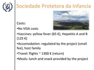 Sociedade Protetora da Infancia
Costs:
•No VISA costs
•Vaccines: yellow fever (65 €), Hepatitis A and B
(125 €)
•Accomodation: regulated by the project (small
fee), host family
•Travel: flights ~ 1300 € (return)
•Meals: lunch and snack provided by the project

 