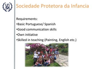 Sociedade Protetora da Infancia
Requirements:
•Basic Portuguese/ Spanish
•Good communication skills
•Own initiative
•Skilled in teaching (Painting, English etc.)

 