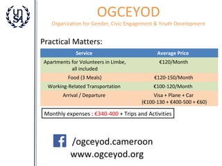 OGCEYOD

Organization for Gender, Civic Engagement & Youth Development

Practical Matters:
Service

Average Price

Apartments for Volunteers in Limbe,
all included

€120/Month

Food (3 Meals)

€120-150/Month

Working-Related Transportation

€100-120/Month

Arrival / Departure

Visa + Plane + Car
(€100-130 + €400-500 + €60)

Monthly expenses : €340-400 + Trips and Activities

/ogceyod.cameroon
www.ogceyod.org

 