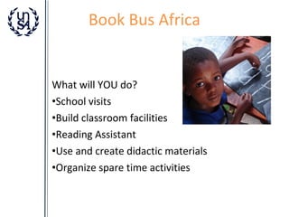 Book Bus Africa

What will YOU do?
•School visits
•Build classroom facilities
•Reading Assistant
•Use and create didactic materials
•Organize spare time activities

 