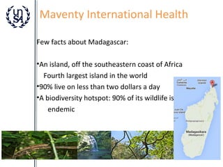 Maventy International Health
Few facts about Madagascar:
•An island, off the southeastern coast of Africa
Fourth largest island in the world
•90% live on less than two dollars a day
•A biodiversity hotspot: 90% of its wildlife is
endemic

 