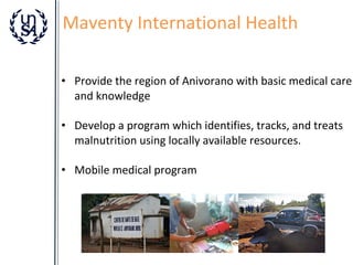 Maventy International Health
• Provide the region of Anivorano with basic medical care
and knowledge
• Develop a program which identifies, tracks, and treats
malnutrition using locally available resources.
• Mobile medical program

 