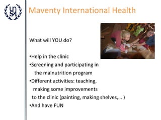 Maventy International Health
What will YOU do?
•Help in the clinic
•Screening and participating in
the malnutrition program
•Different activities: teaching,
making some improvements
to the clinic (painting, making shelves,… )
•And have FUN

 
