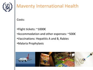 Maventy International Health
Costs:
•Flight tickets: ~1000€
•Accommodation and other expenses: ~500€
•Vaccinations: Hepatitis A and B, Rabies
•Malaria Prophylaxis

 