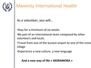 Maventy International Health
As a volunteer, you will…

•Stay for a minimum of six weeks
•Be part of an international team composed by other
volunteers and locals
•Travel from one of the busiest airport to one of the remo
village
•Experience a new culture, a new language
And a new way of life « MORAMORA »

 