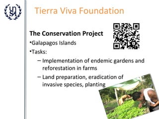 Tierra Viva Foundation
The Conservation Project
•Galapagos Islands
•Tasks:
– Implementation of endemic gardens and
reforestation in farms
– Land preparation, eradication of
invasive species, planting

 