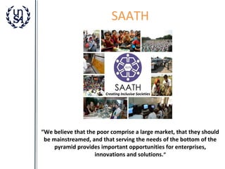 SAATH

“We believe that the poor comprise a large market, that they should
be mainstreamed, and that serving the needs of the bottom of the
pyramid provides important opportunities for enterprises,
innovations and solutions.”

 