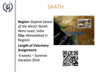 SAATH
Region: Gujarat (Jewel
of the West): NorthWest coast, India
City: Ahmedabad (+
Region)
Length of Voluntary
Assignment:
6 weeks – Summer
Vacation 2014

 