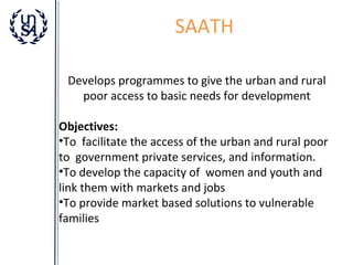 SAATH
Develops programmes to give the urban and rural
poor access to basic needs for development
Objectives:
•To facilitate the access of the urban and rural poor
to government private services, and information.
•To develop the capacity of women and youth and
link them with markets and jobs
•To provide market based solutions to vulnerable
families

 