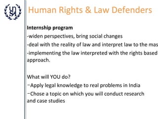 Human Rights & Law Defenders

Internship program
-widen perspectives, bring social changes
-deal with the reality of law and interpret law to the mas
-implementing the law interpreted with the rights based
approach.
What will YOU do?
­Apply legal knowledge to real problems in India
­Chose a topic on which you will conduct research
and case studies

 