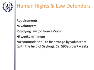Human Rights & Law Defenders
Requirements:
•4 volunteers
•Studying law (or from FaSoS)
•6 weeks minimum
•Accommodation - to be arrange by volunteers
(with the help of Sayhog). Ca. 590euros/7 weeks

 